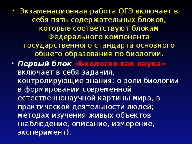 Экзаменационная работа ОГЭ включает в себя пять содержательных блоков, которые соответствуют блокам Федерального компонента государственного стандарта основного общего образования по биологии. Первый блок «Биология как наука» включает в себя задания, контролирующие знания: о роли биологии в формировании современной естественнонаучной картины мира, в практической деятельности людей; методах изучения живых объектов (наблюдение, описание, измерение, эксперимент). 