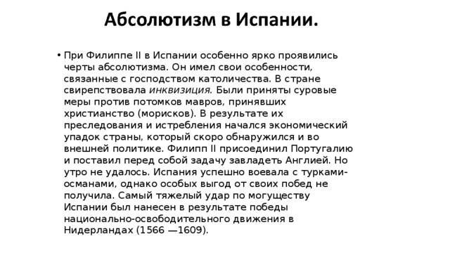 При Филиппе II в Испании особенно ярко проявились черты абсолютизма. Он имел свои особенности, связанные с господством католичества. В стране свирепствовала  инквизиция.  Были приняты суровые меры против потомков мавров, принявших христианство (морисков). В результате их преследования и истребления начался экономический упадок страны, который скоро обнаружился и во внешней политике. Филипп II присоединил Португалию и поставил перед собой задачу завладеть Англией. Но утро не удалось. Испания успешно воевала с турками-османами, однако особых выгод от своих побед не получила. Самый тяжелый удар по могуществу Испании был нанесен в результате победы национально-освободительного движения в Нидерландах (1566 —1609). 