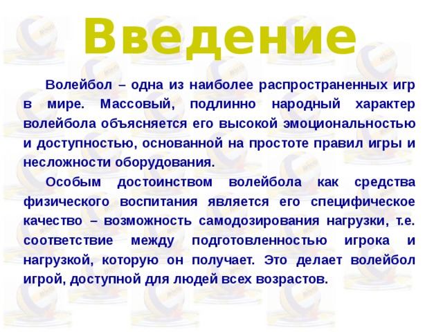 Введение  Волейбол – одна из наиболее распространенных игр в мире. Массовый, подлинно народный характер волейбола объясняется его высокой эмоциональностью и доступностью, основанной на простоте правил игры и несложности оборудования.  Особым достоинством волейбола как средства физического воспитания является его специфическое качество – возможность самодозирования нагрузки, т.е. соответствие между подготовленностью игрока и нагрузкой, которую он получает. Это делает волейбол игрой, доступной для людей всех возрастов. 