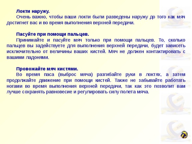  Локти наружу.  Очень важно, чтобы ваши локти были разведены наружу до того как мяч достигнет вас и во время выполнения верхней передачи.   Пасуйте при помощи пальцев.  Принимайте и пасуйте мяч только при помощи пальцев. То, сколько пальцев вы задействуете для выполнения верхней передачи, будет зависеть исключительно от величины ваших кистей. Мяч не должен контактировать с вашими ладонями.   Провожайте мяч кистями.  Во время паса (выброс мяча) разгибайте руки в локтях, а затем продолжайте движение при помощи кистей. Также не забывайте работать ногами во время выполнения верхней передачи, так как это позволит вам лучше сохранять равновесие и регулировать силу полета мяча. 