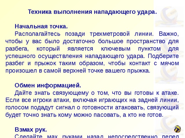 Техника выполнения нападающего удара.   Начальная точка.  Располагайтесь позади трехметровой линии. Важно, чтобы у вас было достаточно большое пространство для разбега, который является ключевым пунктом для успешного осуществления нападающего удара. Подберите разбег и прыжок таким образом, чтобы контакт с мячом произошел в самой верхней точке вашего прыжка.    Обмен информацией.  Дайте знать связующему о том, что вы готовы к атаке. Если все игроки атаки, включая играющих на задней линии, голосом подадут сигнал о готовности атаковать, связующий будет точно знать кому можно пасовать, а кто не готов.    Взмах рук.  Сделайте мах руками назад непосредственно перед прыжком, а затем с силой выбросьте руки вперед во время прыжка. Таким образом вы придадите ускорение вашему телу по направлению вперед-вверх во время прыжка, а поднятые вверх руки готовы к удару по мячу. 