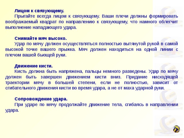  Лицом к связующему.  Прыгайте всегда лицом к связующему. Ваши плечи должны формировать воображаемый квадрат по направлению к связующему, что намного облегчит выполнение нападающего удара.   Снимайте мяч высоко.  Удар по мячу должен осуществляться полностью вытянутой рукой в самой высокой точке вашего прыжка. Мяч должен находиться на одной линии с плечом вашей бьющей руки.   Движение кисти.  Кисть должна быть напряжена, пальцы немного разведены. Удар по мячу должен быть завершен движением кисти вниз. Придание нисходящей траектории мячу в большей степени, если не полностью, зависит от сгибательного движения кисти во время удара, а не от маха ударной руки.   Сопровождение удара.  При ударе по мячу продолжайте движение тела, сгибаясь в направлении удара. 