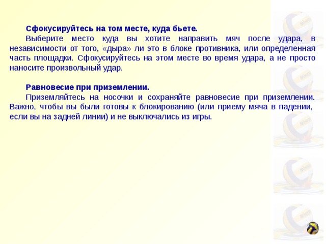   Сфокусируйтесь на том месте, куда бьете.  Выберите место куда вы хотите направить мяч после удара, в независимости от того, «дыра» ли это в блоке противника, или определенная часть площадки. Сфокусируйтесь на этом месте во время удара, а не просто наносите произвольный удар.   Равновесие при приземлении.  Приземляйтесь на носочки и сохраняйте равновесие при приземлении. Важно, чтобы вы были готовы к блокированию (или приему мяча в падении,  если вы на задней линии) и не выключались из игры. 