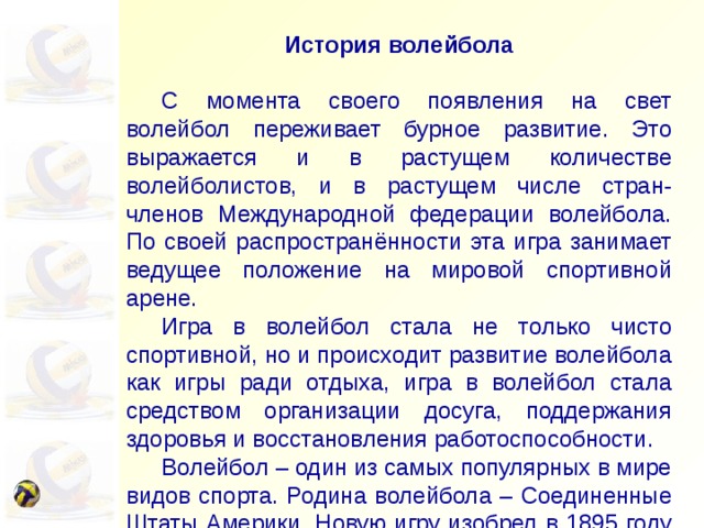 История волейбола  С момента своего появления на свет волейбол переживает бурное развитие. Это выражается и в растущем количестве волейболистов, и в растущем числе стран-членов Международной федерации волейбола. По своей распространённости эта игра занимает ведущее положение на мировой спортивной арене.  Игра в волейбол стала не только чисто спортивной, но и происходит развитие волейбола как игры ради отдыха, игра в волейбол стала средством организации досуга, поддержания здоровья и восстановления работоспособности.  Волейбол – один из самых популярных в мире видов спорта. Родина волейбола – Соединенные Штаты Америки. Новую игру изобрел в 1895 году Вильям Морган – руководитель физического воспитания в Союзе молодых христиан (УМСА) в городе Холиок – штат Массачусетс. Он предложил перебрасывать мяч через теннисную сетку, натянутую на высоте около 2 метров. Название новой игре дал доктор Альфред Холстед – преподаватель Спрингфильдского колледжа: “волейбол” – летающий мяч. В 1896 году волейбол был впервые продемонстрирован перед публикой. 