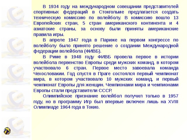  В 1934 году на международном совещании представителей спортивных федераций в Стокгольме предлагается создать техническую комиссию по волейболу. В комиссию вошло 13 Европейских стран, 5 стран американского континента и 4 азиатские страны, за основу были приняты американские правила игры.  В апреле 1947 года в Париже на первом конгрессе по волейболу было принято решение о создании Международной федерации волейбола (ФИВБ).  В Риме в 1948 году ФИВБ провела первое в истории волейбола первенство Европы среди мужских команд, в котором участвовало 6 стран. Первое место завоевала команда Чехословакии. Год спустя в Праге состоялся первый чемпионат мира, в котором участвовало 10 мужских команд, и первый чемпионат Европы для женщин. Чемпионами мира и чемпионами Европы стали представители СССР.  Олимпийское признание волейбол получил только в 1957 году, но в программу Игр был впервые включен лишь на XVIII Олимпиаде 1964 года в Токио. 