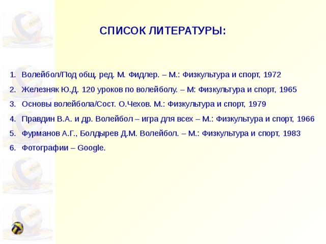 СПИСОК ЛИТЕРАТУРЫ: Волейбол/Под общ. ред. М. Фидлер. – М.: Физкультура и спорт, 1972 Железняк Ю.Д. 120 уроков по волейболу. – М: Физкультура и спорт, 1965 Основы волейбола/Сост. О.Чехов. М.: Физкультура и спорт, 1979 Правдин В.А. и др. Волейбол – игра для всех – М.: Физкультура и спорт, 1966 Фурманов А.Г., Болдырев Д.М. Волейбол. – М.: Физкультура и спорт, 1983 Фотографии – Google. 