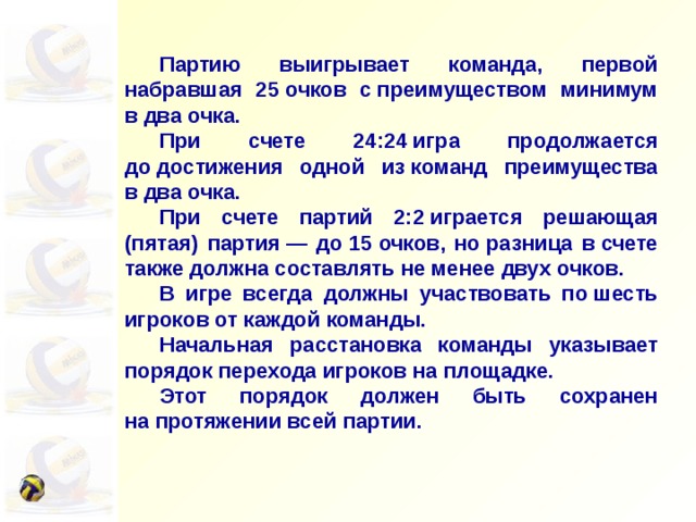  Партию выигрывает команда, первой набравшая 25 очков с преимуществом минимум в два очка.  При счете 24:24 игра продолжается до достижения одной из команд преимущества в два очка.  При счете партий 2:2 играется решающая (пятая) партия — до 15 очков, но разница в счете также должна составлять не менее двух очков.  В игре всегда должны участвовать по шесть игроков от каждой команды.  Начальная расстановка команды указывает порядок перехода игроков на площадке.  Этот порядок должен быть сохранен на протяжении всей партии. 