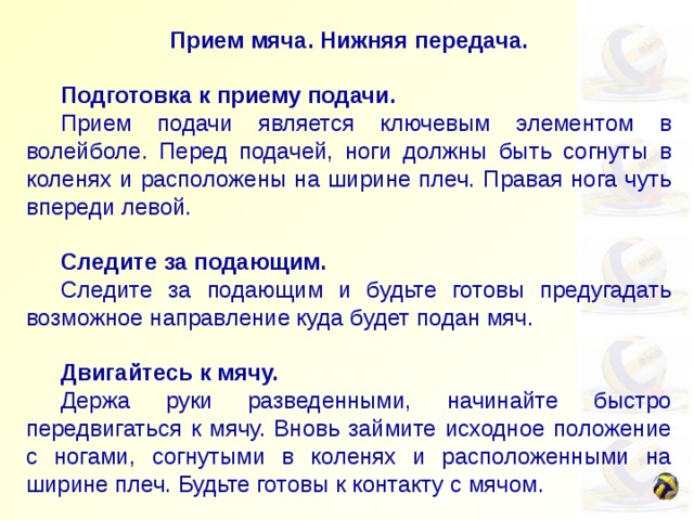 Прием мяча. Нижняя передача.    Подготовка к приему подачи.  Прием подачи является ключевым элементом в волейболе. Перед подачей, ноги должны быть согнуты в коленях и расположены на ширине плеч. Правая нога чуть впереди левой.  Следите за подающим.  Следите за подающим и будьте готовы предугадать возможное направление куда будет подан мяч.   Двигайтесь к мячу.  Держа руки разведенными, начинайте быстро передвигаться к мячу. Вновь займите исходное положение с ногами, согнутыми в коленях и расположенными на ширине плеч. Будьте готовы к контакту с мячом.   Создайте платформу.  Соедините кисти, полностью вытянув руки вперед и вниз. Сведите локти вместе создав тем самым прочную, крепкую платформу для приема мяча. 