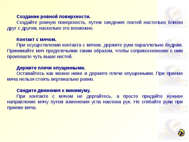   Создание ровной поверхности.  Создайте ровную поверхность, путем сведения локтей настолько близко друг с другом, насколько это возможно.    Контакт с мячом.  При осуществлении контакта с мячом, держите руки параллельно бедрам. Принимайте мяч предплечьями таким образом, чтобы соприкосновение с ним произошло чуть выше кистей.  Держите плечи опущенными.  Оставайтесь как можно ниже и держите плечи опущенными. При приеме мяча нельзя стоять вертикально ровно.    Сведите движения к минимуму.  При контакте с мячом не дергайтесь, а просто придайте нужное направление мячу путем изменения угла наклона рук. Не сгибайте руки при приеме мяча. 