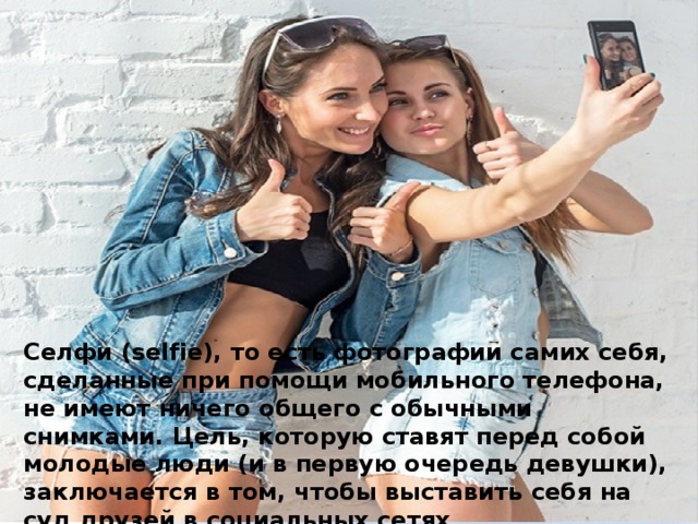 Селфи (selfie), то есть фотографии самих себя, сделанные при помощи мобильного телефона, не имеют ничего общего с обычными снимками. Цель, которую ставят перед собой молодые люди (и в первую очередь девушки), заключается в том, чтобы выставить себя на суд друзей в социальных сетях .   