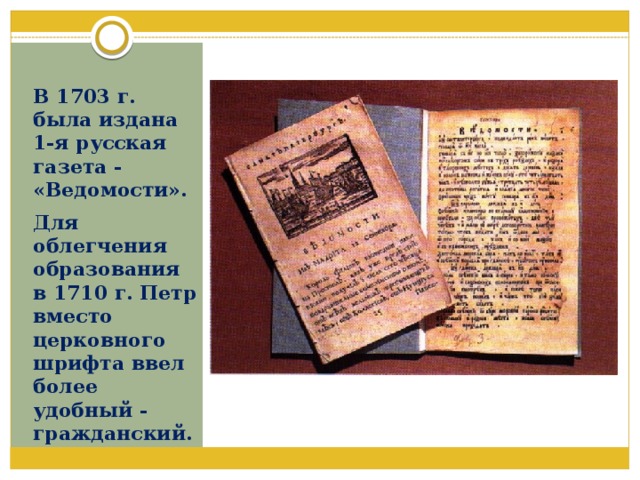 В 1703 г. была издана 1-я русская газета - «Ведомости». Для облегчения образования в 1710 г. Петр вместо церковного шрифта ввел более удобный - гражданский. 