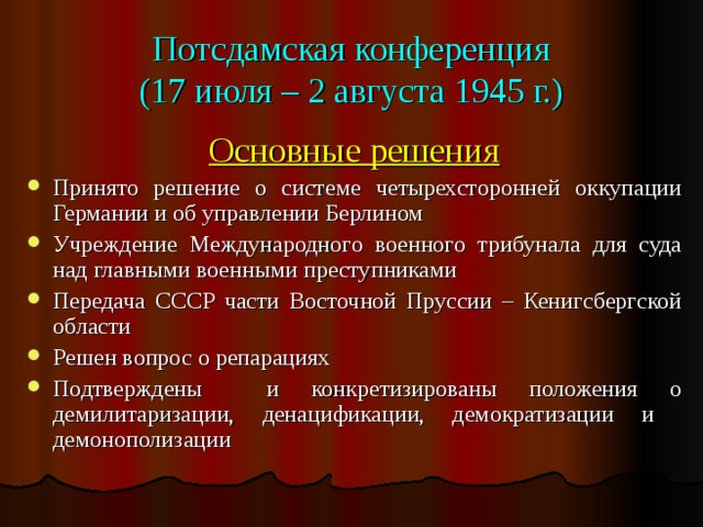 Потсдамская конференция  (17 июля – 2 августа 1945 г.) Основные решения Принято решение о системе четырехсторонней оккупации Германии и об управлении Берлином Учреждение Международного военного трибунала для суда над главными военными преступниками Передача СССР части Восточной Пруссии – Кенигсбергской области Решен вопрос о репарациях Подтверждены и конкретизированы положения о демилитаризации, денацификации, демократизации и демонополизации 