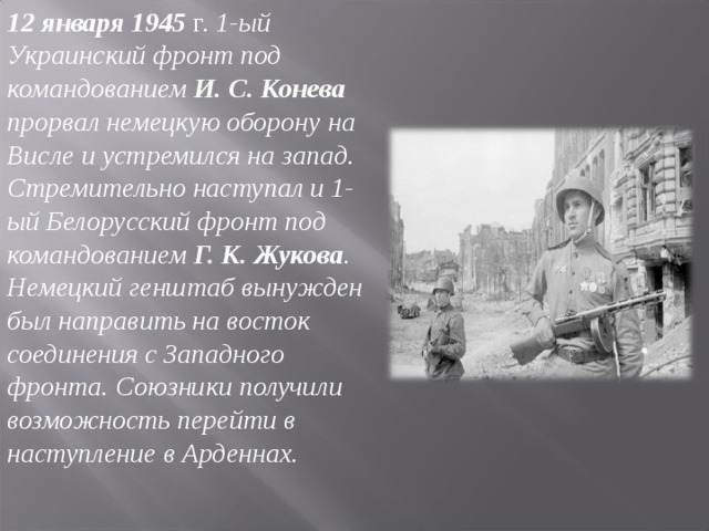 12 января 1945 г. 1-ый Украинский фронт под командованием И. С. Конева прорвал немецкую оборону на Висле и устремился на запад. Стремительно наступал и 1-ый Белорусский фронт под командованием Г. К. Жукова . Немецкий генштаб вынужден был направить на восток соединения с Западного фронта. Союзники получили возможность перейти в наступление в Арденнах. 