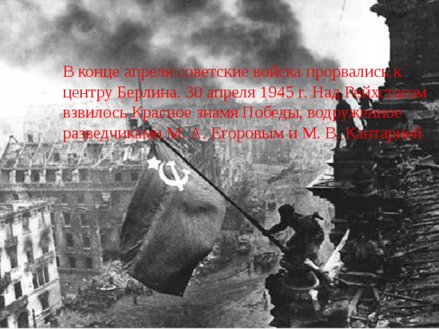 В конце апреля советские войска прорвались к центру Берлина. 30 апреля 1945 г. Над Рейхстагом взвилось Красное знамя Победы, водруженное разведчиками М. А. Егоровым и М. В. Кантарией 