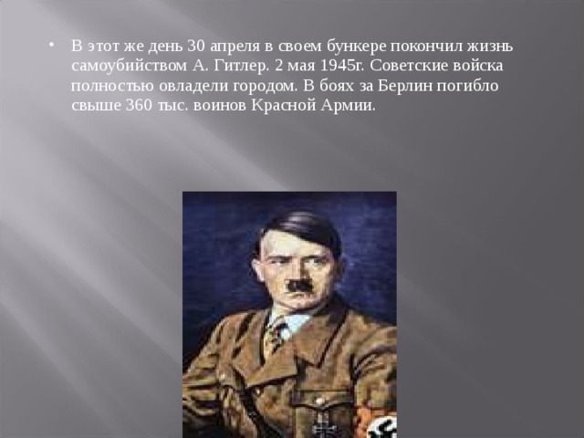 В этот же день 30 апреля в своем бункере покончил жизнь самоубийством А. Гитлер. 2 мая 1945г. Советские войска полностью овладели городом. В боях за Берлин погибло свыше 360 тыс. воинов Красной Армии. 