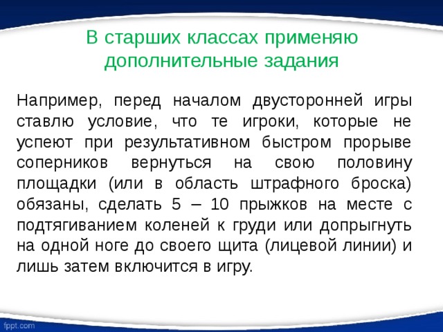 В старших классах применяю дополнительные задания Например, перед началом двусторонней игры ставлю условие, что те игроки, которые не успеют при результативном быстром прорыве соперников вернуться на свою половину площадки (или в область штрафного броска) обязаны, сделать 5 – 10 прыжков на месте с подтягиванием коленей к груди или допрыгнуть на одной ноге до своего щита (лицевой линии) и лишь затем включится в игру. 