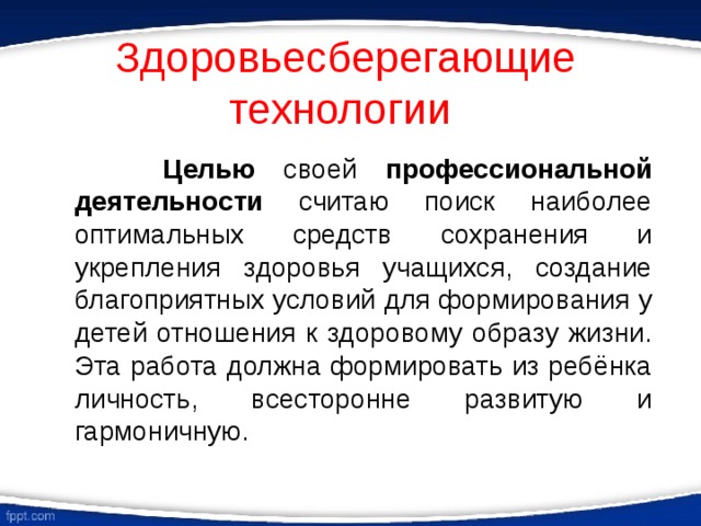 Здоровьесберегающие технологии  Целью своей профессиональной деятельности считаю поиск наиболее оптимальных средств сохранения и укрепления здоровья учащихся, создание благоприятных условий для формирования у детей отношения к здоровому образу жизни. Эта работа должна формировать из ребёнка личность, всесторонне развитую и гармоничную. 