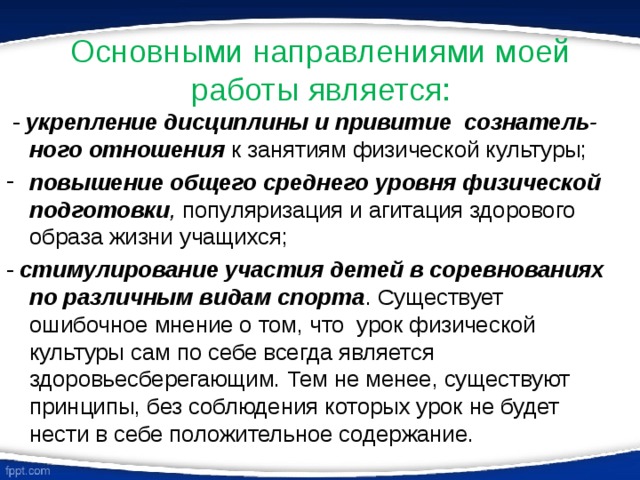 Основными направлениями моей работы является:  - укрепление дисциплины и привитие сознатель-ного отношения к занятиям физической культуры; повышение общего среднего уровня физической подготовки , популяризация и агитация здорового образа жизни учащихся; - стимулирование участия детей в соревнованиях по различным видам спорта . Существует ошибочное мнение о том, что урок физической культуры сам по себе всегда является здоровьесберегающим. Тем не менее, существуют принципы, без соблюдения которых урок не будет нести в себе положительное содержание. 