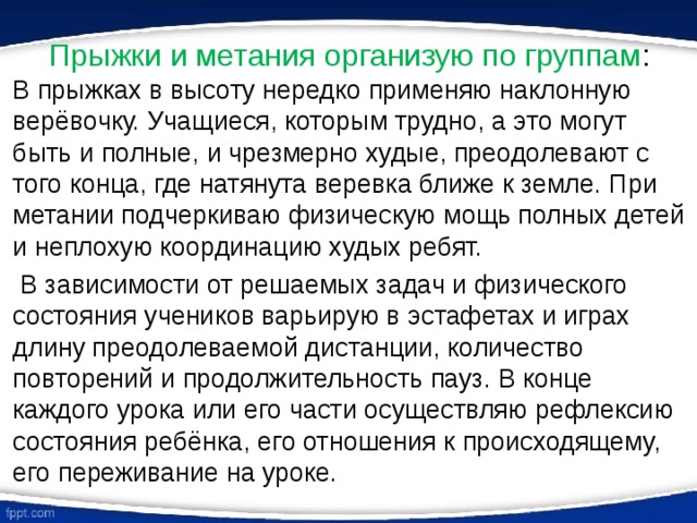 Прыжки и метания организую по группам : В прыжках в высоту нередко применяю наклонную верёвочку. Учащиеся, которым трудно, а это могут быть и полные, и чрезмерно худые, преодолевают с того конца, где натянута веревка ближе к земле. При метании подчеркиваю физическую мощь полных детей и неплохую координацию худых ребят.  В зависимости от решаемых задач и физического состояния учеников варьирую в эстафетах и играх длину преодолеваемой дистанции, количество повторений и продолжительность пауз. В конце каждого урока или его части осуществляю рефлексию состояния ребёнка, его отношения к происходящему, его переживание на уроке. 