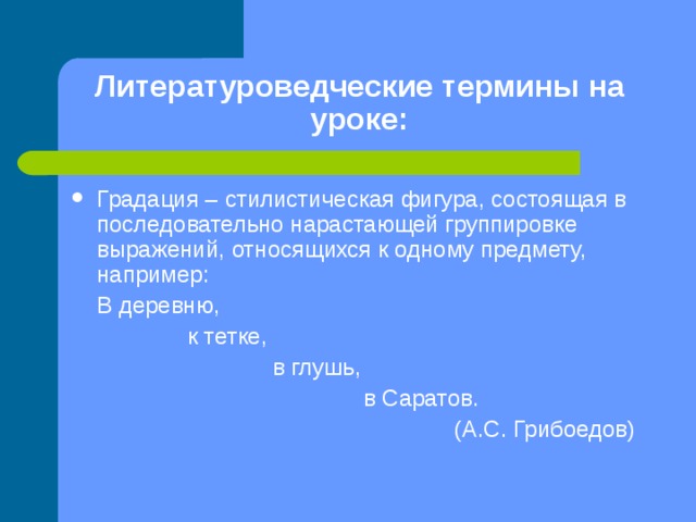 Литературоведческие термины на уроке: Градация – стилистическая фигура, состоящая в последовательно нарастающей группировке выражений, относящихся к одному предмету, например:  В деревню,  к тетке,  в глушь,  в Саратов.  (А.С. Грибоедов) 