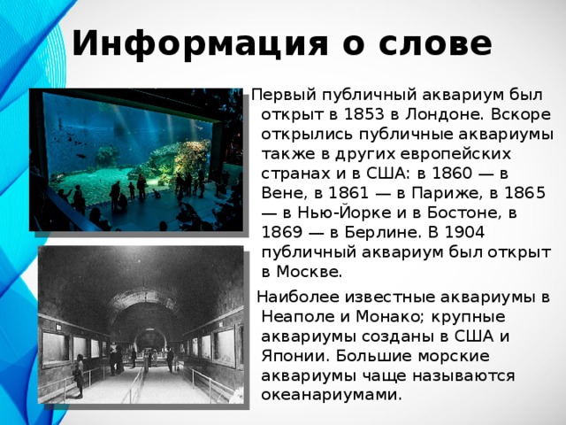 Информация о слове Первый публичный аквариум был открыт в 1853 в Лондоне. Вскоре открылись публичные аквариумы также в других европейских странах и в США: в 1860 — в Вене, в 1861 — в Париже, в 1865 — в Нью-Йорке и в Бостоне, в 1869 — в Берлине. В 1904 публичный аквариум был открыт в Москве.   Наиболее известные аквариумы в Неаполе и Монако; крупные аквариумы созданы в США и Японии. Большие морские аквариумы чаще называются океанариумами. 