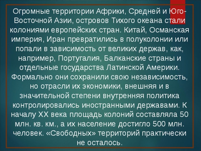 Огромные территории Африки, Средней и Юго-Восточной Азии, островов Тихого океана стали колониями европейских стран. Китай, Османская империя, Иран превратились в полуколонии или попали в зависимость от великих держав, как, например, Португалия, Балканские страны и отдельные государства Латинской Америки. Формально они сохранили свою независимость, но отрасли их экономики, внешняя и в значительной степени внутренняя политика контролировались иностранными державами. К началу XX века площадь колоний составляла 50 млн. кв. км., а их население достигло 500 млн. человек. «Свободных» территорий практически не осталось. 