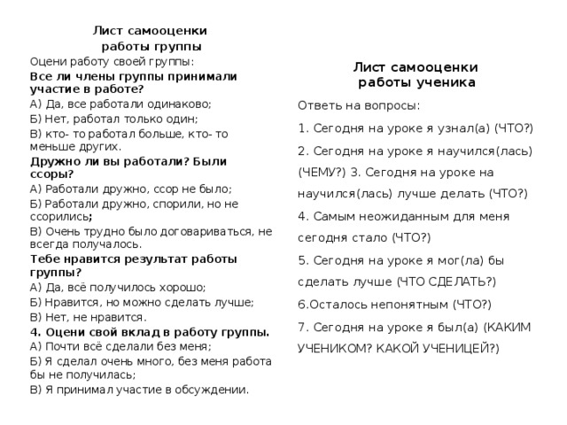 Лист самооценки работы группы Оцени работу своей группы: Все ли члены группы принимали участие в работе? А) Да, все работали одинаково; Б) Нет, работал только один; В) кто- то работал больше, кто- то меньше других. Дружно ли вы работали? Были ссоры? А) Работали дружно, ссор не было; Б) Работали дружно, спорили, но не ссорились ; В) Очень трудно было договариваться, не всегда получалось. Тебе нравится результат работы группы? А) Да, всё получилось хорошо; Б) Нравится, но можно сделать лучше; В) Нет, не нравится. 4. Оцени свой вклад в работу группы. А) Почти всё сделали без меня; Б) Я сделал очень много, без меня работа бы не получилась; В) Я принимал участие в обсуждении. Лист самооценки работы ученика Ответь на вопросы: 1. Сегодня на уроке я узнал(а) (ЧТО?) 2. Сегодня на уроке я научился(лась) (ЧЕМУ?) 3. Сегодня на уроке на научился(лась) лучше делать (ЧТО?) 4. Самым неожиданным для меня сегодня стало (ЧТО?) 5. Сегодня на уроке я мог(ла) бы сделать лучше (ЧТО СДЕЛАТЬ?) 6.Осталось непонятным (ЧТО?) 7. Сегодня на уроке я был(а) (КАКИМ УЧЕНИКОМ? КАКОЙ УЧЕНИЦЕЙ?) 