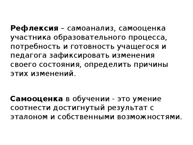  Рефлексия – самоанализ, самооценка участника образовательного процесса, потребность и готовность учащегося и педагога зафиксировать изменения своего состояния, определить причины этих изменений. Самооценка -  оценка личностью самой себя, своих возможностей, качеств и места среди других людей. Самооценка в обучении - это умение соотнести достигнутый результат с эталоном и собственными возможностями. 