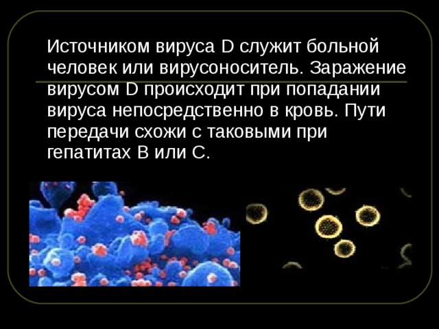  Источником вируса D служит больной человек или вирусоноситель. Заражение вирусом D происходит при попадании вируса непосредственно в кровь. Пути передачи схожи с таковыми при гепатитах В или С. 