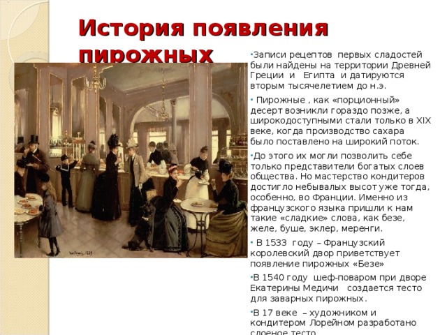 История появления пирожных Записи рецептов первых сладостей были найдены  на территории Древней Греции  и  Египта и датируются вторым тысячелетием до н.э.  Пирожные , как «порционный» десерт возникли гораздо позже, а широкодоступными стали только в XIX веке, когда производство сахара было поставлено на широкий поток. До этого их могли позволить себе только представители богатых слоев общества. Но мастерство кондитеров достигло небывалых высот уже тогда, особенно, во Франции. Именно из французского языка пришли к нам такие «сладкие» слова, как безе, желе, буше, эклер, меренги.  В 1533 году – Французский королевский двор приветствует появление пирожных «Безе» В 1540 году шеф-поваром при дворе Екатерины Медичи создается тесто для заварных пирожных. В 17 веке – художником и кондитером Лорейном разработано слоеное тесто В 1639 году появляются миндальные тарталетки с фруктами         
