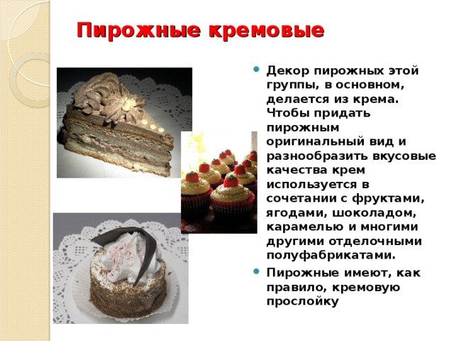 Пирожные кремовые Декор пирожных этой группы, в основном, делается из крема. Чтобы придать пирожным оригинальный вид и разнообразить вкусовые качества крем используется в сочетании с фруктами, ягодами, шоколадом, карамелью и многими другими отделочными полуфабрикатами. Пирожные имеют, как правило, кремовую прослойку 