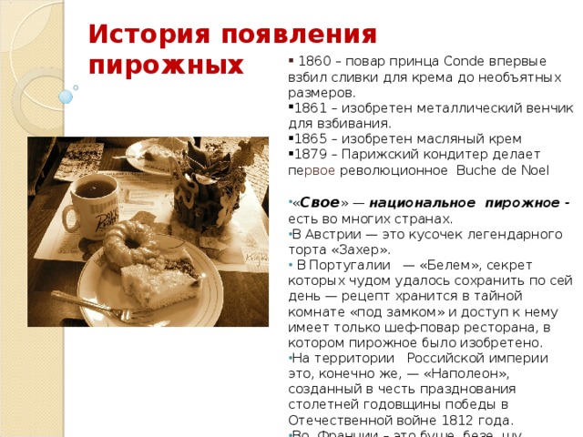 История появления пирожных  1860 – повар принца Conde впервые взбил сливки для крема до необъятных размеров. 1861 – изобретен металлический венчик для взбивания. 1865 – изобретен масляный крем 1879 – Парижский кондитер делает пе рвое революционное Buche de Noel « Свое » — национальное пирожное - есть во многих странах. В Австрии — это кусочек легендарного торта «Захер».  В Португалии — «Белем», секрет которых чудом удалось сохранить по сей день — рецепт хранится в тайной комнате «под замком» и доступ к нему имеет только шеф-повар ресторана, в котором пирожное было изобретено. На территории Российской империи это, конечно же, — «Наполеон», созданный в честь празднования столетней годовщины победы в Отечественной войне 1812 года. Во Франции – это буше, безе, шу, эклеры, меренги.  