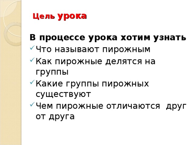 Цель урока В процессе урока хотим узнать Что называют пирожным Как пирожные делятся на группы Какие группы пирожных существуют Чем пирожные отличаются друг от друга 