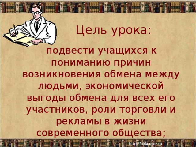 Цель урока:  подвести учащихся к пониманию причин возникновения обмена между людьми, экономической выгоды обмена для всех его участников, роли торговли и рекламы в жизни современного общества; 22.04.18  