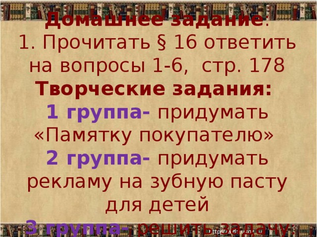 Домашнее задание :  1. Прочитать § 16 ответить на вопросы 1-6, стр. 178  Творческие задания:  1 группа- придумать «Памятку покупателю»  2 группа- придумать рекламу на зубную пасту для детей  3 группа- решить задачу: 22.04.18  