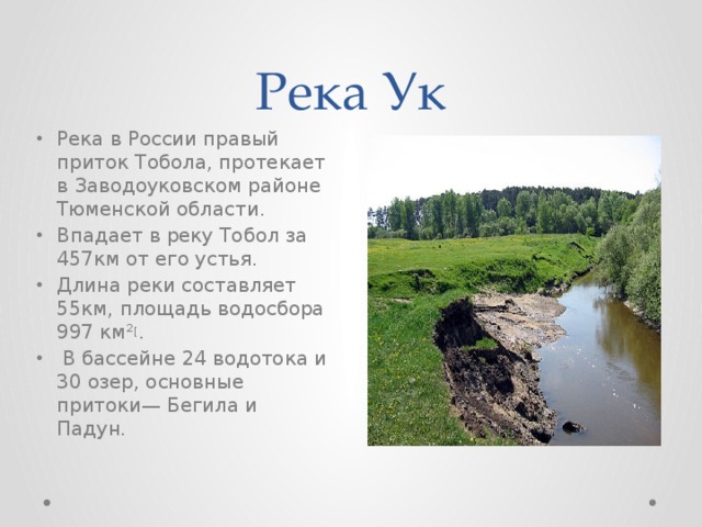 Река Ук Река в России правый приток Тобола, протекает в Заводоуковском районе Тюменской области. Впадает в реку Тобол за 457км от его устья. Длина реки составляет 55км, площадь водосбора 997 км² [ .  В бассейне 24 водотока и 30 озер, основные притоки— Бегила и Падун. 