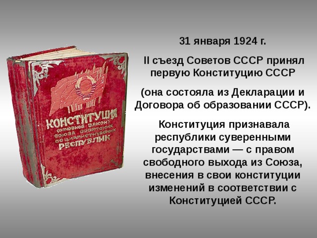 31 января 1924 г.  II съезд Советов СССР принял первую Конституцию СССР (она состояла из Декларации и Договора об образовании СССР).  Конституция признавала республики суверенными государствами — с правом свободного выхода из Союза, внесения в свои конституции изменений в соответствии с Конституцией СССР. 