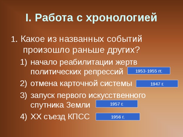 I . Работа с хронологией 1 . Какое из названных событий произошло раньше других? начало реабилитации жертв политических репрессий отмена карточной системы запуск первого искусственного спутника Земли ХХ съезд КПСС начало реабилитации жертв политических репрессий отмена карточной системы запуск первого искусственного спутника Земли ХХ съезд КПСС 1953-1955 гг. 1947 г. 1957 г. 1956 г. 