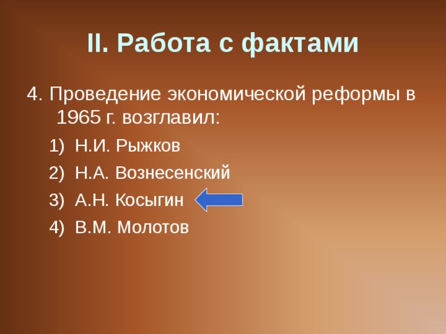 II . Работа с фактами 4. Проведение экономической реформы в 1965 г. возглавил: Н.И. Рыжков Н.А. Вознесенский А.Н. Косыгин В.М. Молотов Н.И. Рыжков Н.А. Вознесенский А.Н. Косыгин В.М. Молотов 