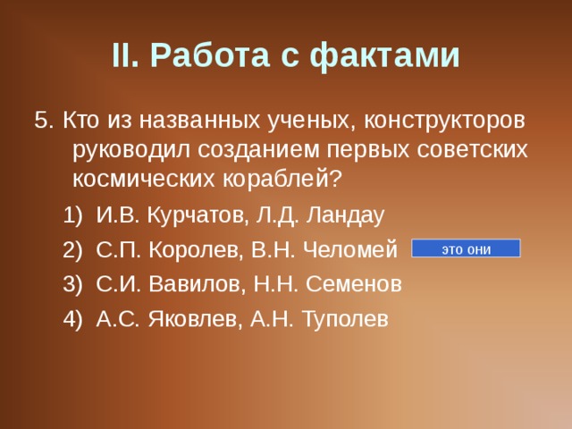 II . Работа с фактами 5. Кто из названных ученых, конструкторов руководил созданием первых советских космических кораблей? И.В. Курчатов, Л.Д. Ландау С.П. Королев, В.Н. Челомей С.И. Вавилов, Н.Н. Семенов А.С. Яковлев, А.Н. Туполев И.В. Курчатов, Л.Д. Ландау С.П. Королев, В.Н. Челомей С.И. Вавилов, Н.Н. Семенов А.С. Яковлев, А.Н. Туполев это они 