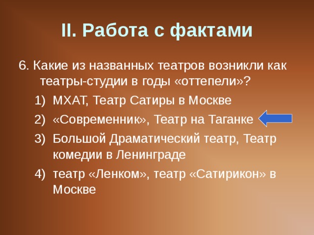 II . Работа с фактами 6. Какие из названных театров возникли как театры-студии в годы «оттепели»? МХАТ, Театр Сатиры в Москве «Современник», Театр на Таганке Большой Драматический театр, Театр комедии в Ленинграде театр «Ленком», театр «Сатирикон» в Москве МХАТ, Театр Сатиры в Москве «Современник», Театр на Таганке Большой Драматический театр, Театр комедии в Ленинграде театр «Ленком», театр «Сатирикон» в Москве 