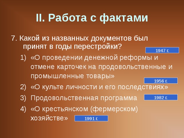 II . Работа с фактами 7. Какой из названных документов был принят в годы перестройки? «О проведении денежной реформы и отмене карточек на продовольственные и промышленные товары» «О культе личности и его последствиях» Продовольственная программа «О крестьянском (фермерском) хозяйстве» «О проведении денежной реформы и отмене карточек на продовольственные и промышленные товары» «О культе личности и его последствиях» Продовольственная программа «О крестьянском (фермерском) хозяйстве» 1947 г. 1956 г. 1982 г. 1991 г. 