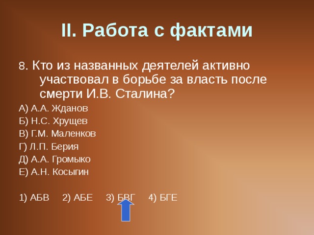 II . Работа с фактами 8 . Кто из названных деятелей активно участвовал в борьбе за власть после смерти И.В. Сталина? А) А.А. Жданов Б) Н.С. Хрущев В) Г.М. Маленков Г) Л.П. Берия Д) А.А. Громыко Е) А.Н. Косыгин 1) АБВ 2) АБЕ 3) БВГ 4) БГЕ 