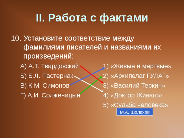 II . Работа с фактами 10. Установите соответствие между фамилиями писателей и названиями их произведений: А) А.Т. Твардовский   1) «Живые и мертвые» Б) Б.Л. Пастернак   2) «Архипелаг ГУЛАГ» В) К.М. Симонов   3) «Василий Теркин» Г) А.И. Солженицын   4) «Доктор Живаго»      5) «Судьба человека» А) А.Т. Твардовский   1) «Живые и мертвые» Б) Б.Л. Пастернак   2) «Архипелаг ГУЛАГ» В) К.М. Симонов   3) «Василий Теркин» Г) А.И. Солженицын   4) «Доктор Живаго»      5) «Судьба человека» М.А. Шолохов 