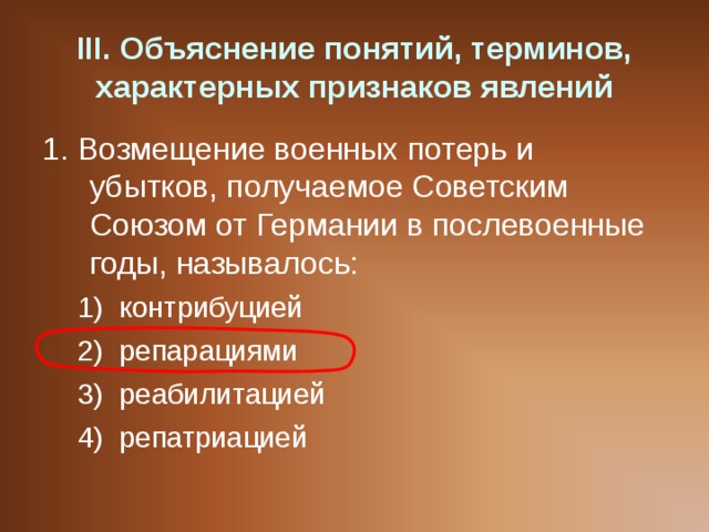 III . Объяснение понятий, терминов, характерных признаков явлений 1. Возмещение военных потерь и убытков, получаемое Советским Союзом от Германии в послевоенные годы, называлось: контрибуцией репарациями реабилитацией репатриацией контрибуцией репарациями реабилитацией репатриацией 