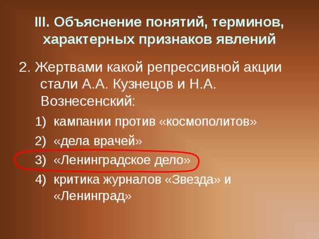 III . Объяснение понятий, терминов, характерных признаков явлений 2. Жертвами какой репрессивной акции стали А.А. Кузнецов и Н.А. Вознесенский: кампании против «космополитов» «дела врачей» «Ленинградское дело» критика журналов «Звезда» и «Ленинград» кампании против «космополитов» «дела врачей» «Ленинградское дело» критика журналов «Звезда» и «Ленинград» 