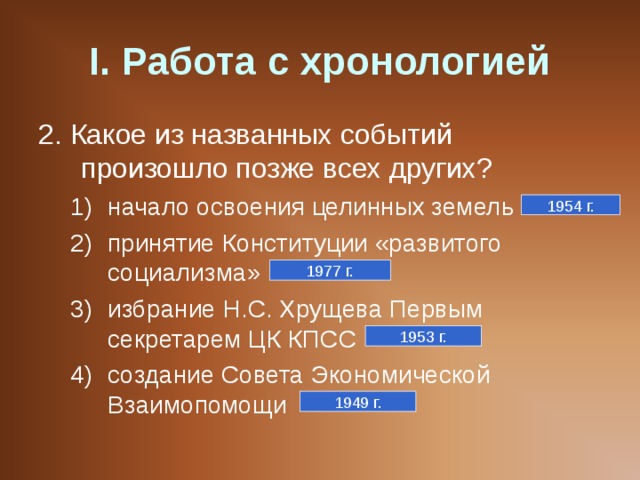 I . Работа с хронологией 2. Какое из названных событий произошло позже всех других? начало освоения целинных земель принятие Конституции «развитого социализма» избрание Н.С. Хрущева Первым секретарем ЦК КПСС создание Совета Экономической Взаимопомощи начало освоения целинных земель принятие Конституции «развитого социализма» избрание Н.С. Хрущева Первым секретарем ЦК КПСС создание Совета Экономической Взаимопомощи 1954 г. 1977 г. 1953 г. 1949 г. 