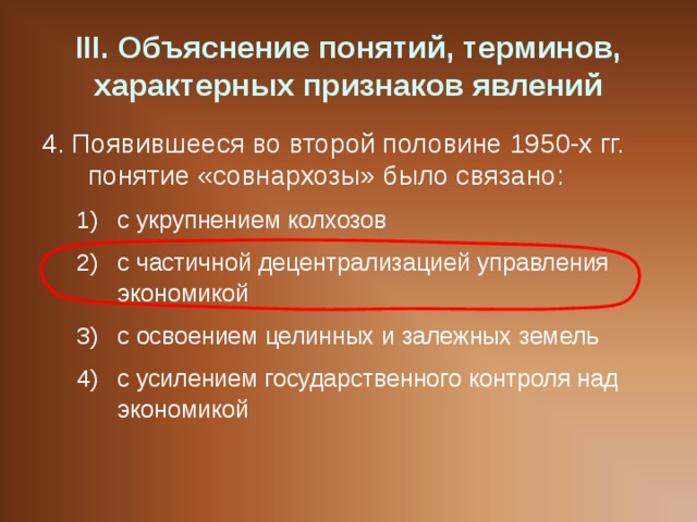 III . Объяснение понятий, терминов, характерных признаков явлений 4. Появившееся во второй половине 1950-х гг. понятие «совнархозы» было связано: с укрупнением колхозов с частичной децентрализацией управления экономикой с освоением целинных и залежных земель с усилением государственного контроля над экономикой с укрупнением колхозов с частичной децентрализацией управления экономикой с освоением целинных и залежных земель с усилением государственного контроля над экономикой 