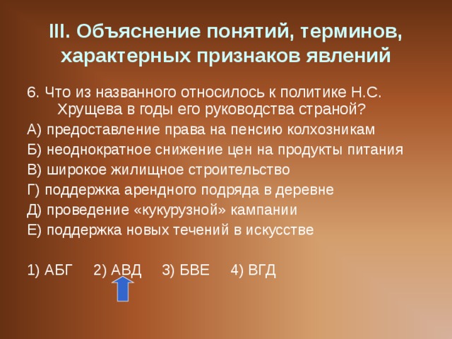 III . Объяснение понятий, терминов, характерных признаков явлений 6. Что из названного относилось к политике Н.С. Хрущева в годы его руководства страной? А) предоставление права на пенсию колхозникам Б) неоднократное снижение цен на продукты питания В) широкое жилищное строительство Г) поддержка арендного подряда в деревне Д) проведение «кукурузной» кампании Е) поддержка новых течений в искусстве 1) АБГ 2) АВД 3) БВЕ 4) ВГД 