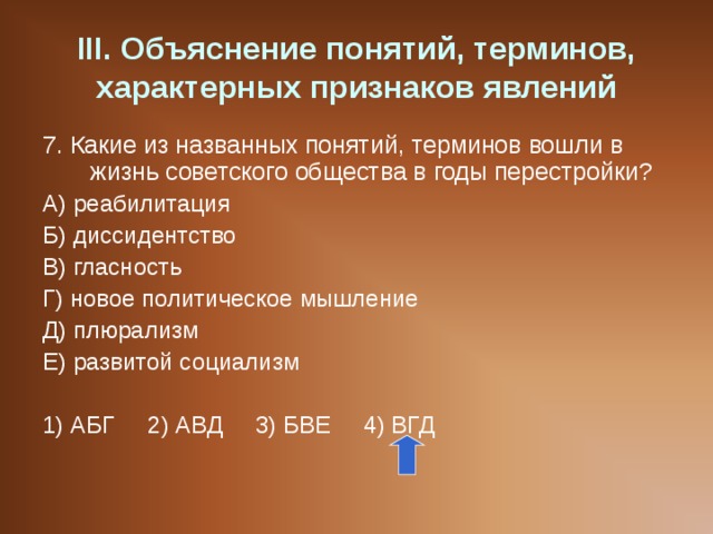 III . Объяснение понятий, терминов, характерных признаков явлений 7. Какие из названных понятий, терминов вошли в жизнь советского общества в годы перестройки? А) реабилитация Б) диссидентство В) гласность Г) новое политическое мышление Д) плюрализм Е) развитой социализм 1) АБГ 2) АВД 3) БВЕ 4) ВГД 